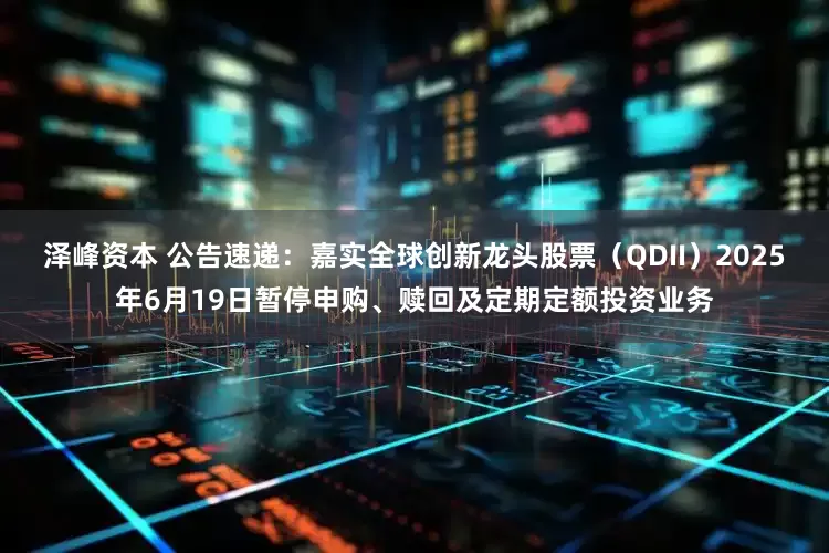 泽峰资本 公告速递：嘉实全球创新龙头股票（QDII）2025年6月19日暂停申购、赎回及定期定额投资业务