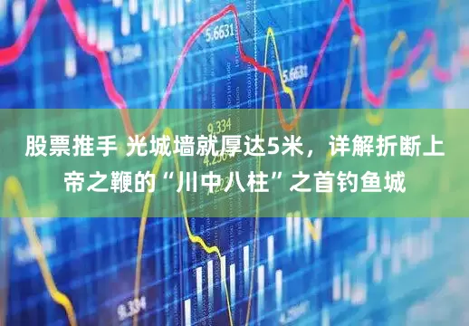 股票推手 光城墙就厚达5米，详解折断上帝之鞭的“川中八柱”之首钓鱼城