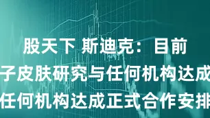 股天下 斯迪克：目前尚未就电子皮肤研究与任何机构达成正式合作安排