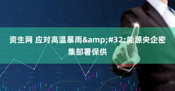 资生网 应对高温暴雨 能源央企密集部署保供