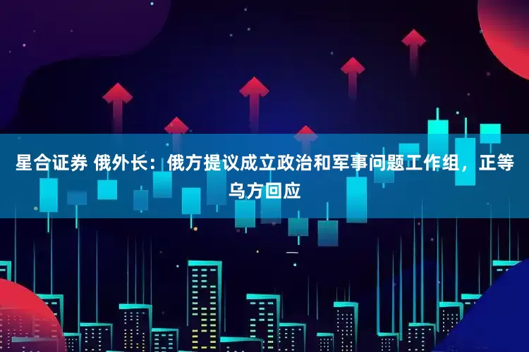 星合证券 俄外长：俄方提议成立政治和军事问题工作组，正等乌方回应