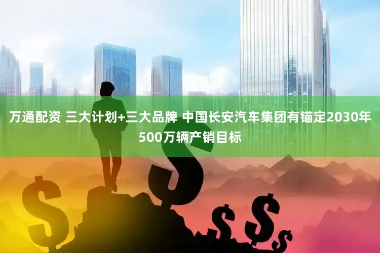万通配资 三大计划+三大品牌 中国长安汽车集团有锚定2030年500万辆产销目标