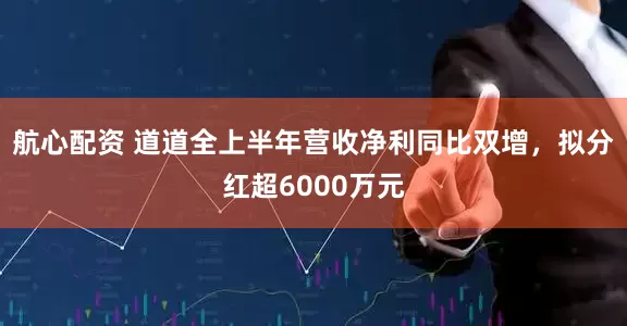 航心配资 道道全上半年营收净利同比双增，拟分红超6000万元