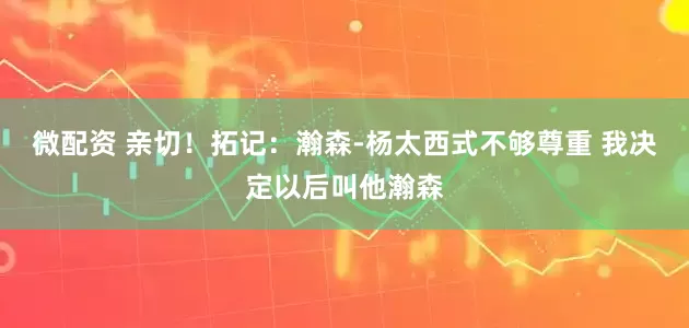 微配资 亲切！拓记：瀚森-杨太西式不够尊重 我决定以后叫他瀚森
