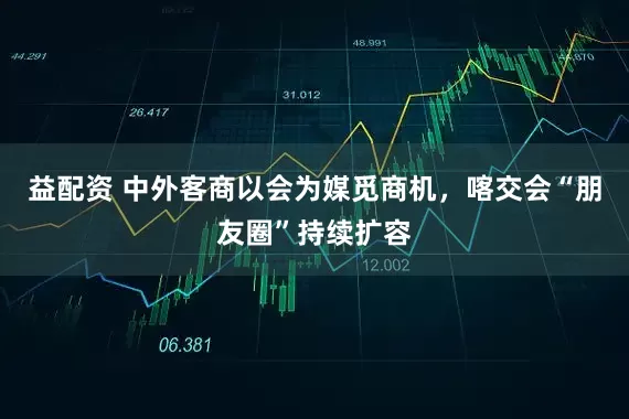 益配资 中外客商以会为媒觅商机，喀交会“朋友圈”持续扩容