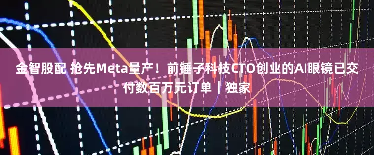 金智股配 抢先Meta量产！前锤子科技CTO创业的AI眼镜已交付数百万元订单｜独家