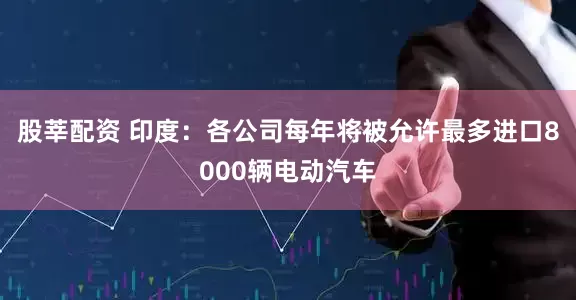 股莘配资 印度：各公司每年将被允许最多进口8000辆电动汽车