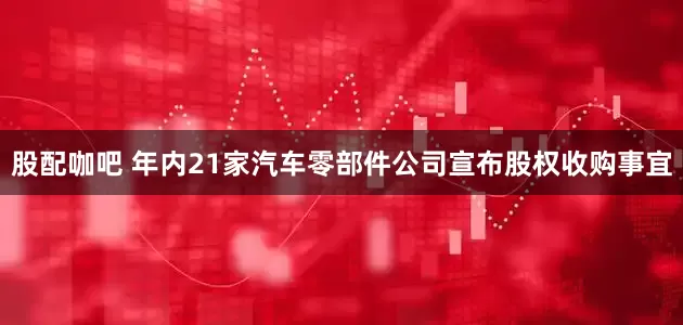 股配咖吧 年内21家汽车零部件公司宣布股权收购事宜