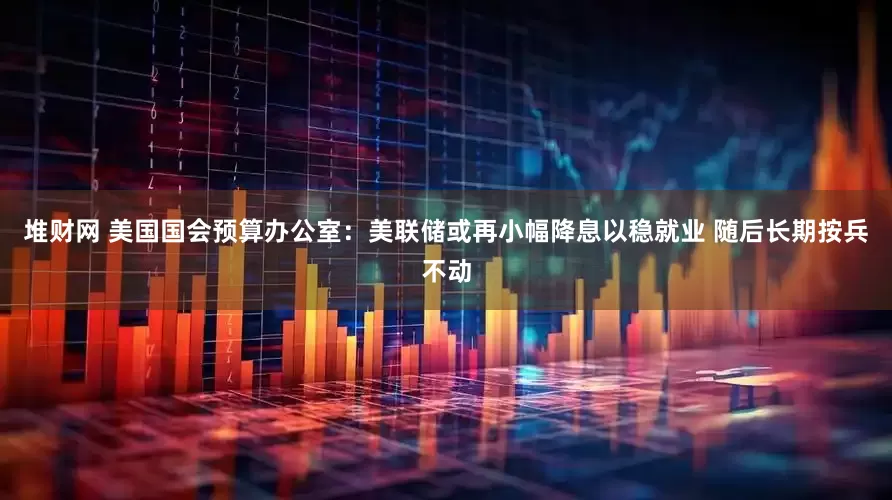 堆财网 美国国会预算办公室：美联储或再小幅降息以稳就业 随后长期按兵不动